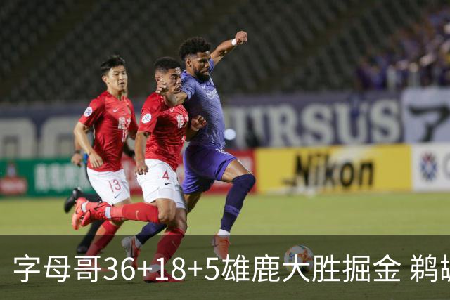 字母哥36+18+5雄鹿大胜掘金 鹈鹕送灰熊9连败